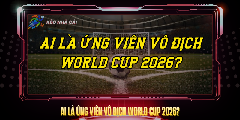 Ai Là Ứng Viên Vô Địch World Cup 2026? – Dự Đoán Chuẩn 1 Ai La Ung Vien Vo Dich World Cup 2026