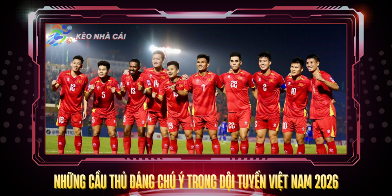 Nhung Cau Thu Dang Chu Y Trong Doi Tuyen Viet Nam 2026