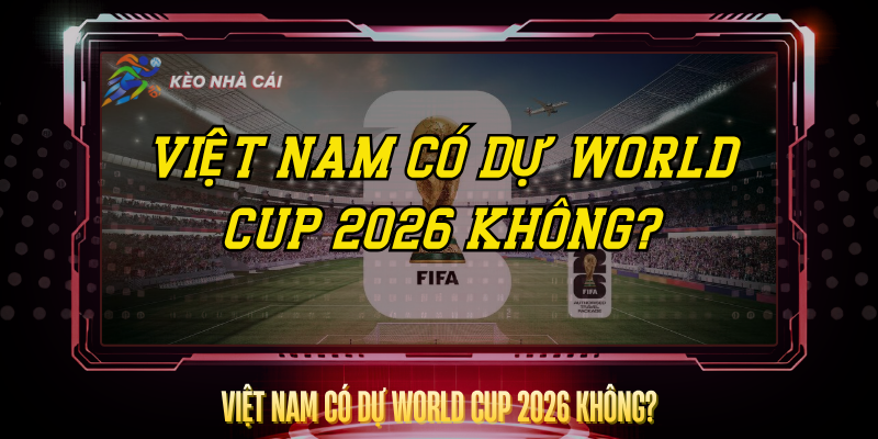 Việt Nam Có Dự World Cup 2026 Không? – Sự Thật Rõ Ràng 1 Viet Nam Co Du World Cup 2026 Khong